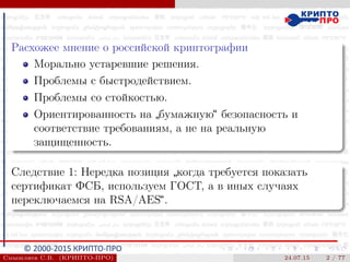 © 2000-2015 КРИПТО-ПРО
Расхожее мнение о российской криптографии
Морально устаревшие решения.
Проблемы с быстродействием.
Проблемы со стойкостью.
Ориентированность на
”
бумажную“ безопасность и
соответствие требованиям, а не на реальную
защищенность.
Следствие 1: Нередка позиция
”
когда требуется показать
сертификат ФСБ, используем ГОСТ, а в иных случаях
переключаемся на RSA/AES“.
Смышляев С.В. (КРИПТО-ПРО) 24.07.15 2 / 77
 
