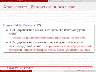 © 2000-2015 КРИПТО-ПРО
Криптография на ГОСТ и реальная защищенность Безопасность
”
бумажная“ и реальная
Безопасность
”
бумажная“ и реальная
Приказ ФСБ России N 378
КС1:
”
проведение атаки, находясь вне контролируемой
зоны“
— атаки на криптографические протоколы через сеть
КС2:
”
проведение атаки при нахождении в пределах
контролируемой зоны“ — нарушитель в непосредственной
близости, анализ секторов диска после удаления данных
Смышляев С.В. (КРИПТО-ПРО) 24.07.15 27 / 77
 