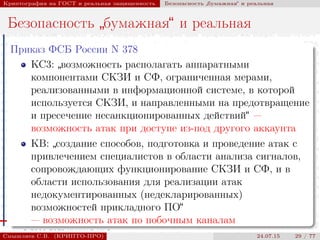 © 2000-2015 КРИПТО-ПРО
Криптография на ГОСТ и реальная защищенность Безопасность
”
бумажная“ и реальная
Безопасность
”
бумажная“ и реальная
Приказ ФСБ России N 378
КС3:
”
возможность располагать аппаратными
компонентами СКЗИ и СФ, ограниченная мерами,
реализованными в информационной системе, в которой
используется СКЗИ, и направленными на предотвращение
и пресечение несанкционированных действий“ —
возможность атак при доступе из-под другого аккаунта
KB:
”
создание способов, подготовка и проведение атак с
привлечением специалистов в области анализа сигналов,
сопровождающих функционирование СКЗИ и СФ, и в
области использования для реализации атак
недокументированных (недекларированных)
возможностей прикладного ПО“
— возможность атак по побочным каналам
Смышляев С.В. (КРИПТО-ПРО) 24.07.15 29 / 77
 