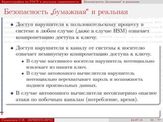 © 2000-2015 КРИПТО-ПРО
Криптография на ГОСТ и реальная защищенность Безопасность
”
бумажная“ и реальная
Безопасность
”
бумажная“ и реальная
Доступ нарушителя к пользовательскому процессу в
системе в любом случае (даже в случае HSM) означает
компрометацию доступа к ключу.
Доступ нарушителя к каналу от системы к носителю
означает неминуемую компрометацию доступа к ключу.
В случае пассивного носителя нарушитель потенциально
извлекает из памяти ключ.
В случае автономного вычислителя нарушитель
потенциально перехватывает пароль и возможность
подписи произвольных данных.
В случае автономного вычислителя несоизмеримо опаснее
атаки по побочным каналам (потребление, время).
Смышляев С.В. (КРИПТО-ПРО) 24.07.15 33 / 77
 