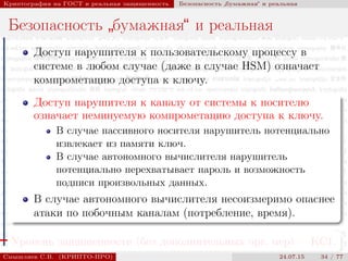 © 2000-2015 КРИПТО-ПРО
Криптография на ГОСТ и реальная защищенность Безопасность
”
бумажная“ и реальная
Безопасность
”
бумажная“ и реальная
Доступ нарушителя к пользовательскому процессу в
системе в любом случае (даже в случае HSM) означает
компрометацию доступа к ключу.
Доступ нарушителя к каналу от системы к носителю
означает неминуемую компрометацию доступа к ключу.
В случае пассивного носителя нарушитель потенциально
извлекает из памяти ключ.
В случае автономного вычислителя нарушитель
потенциально перехватывает пароль и возможность
подписи произвольных данных.
В случае автономного вычислителя несоизмеримо опаснее
атаки по побочным каналам (потребление, время).
Уровень защищенности (без дополнительных орг. мер) — КС1.
Смышляев С.В. (КРИПТО-ПРО) 24.07.15 34 / 77
 