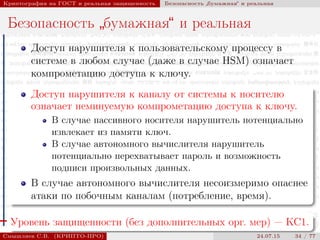 © 2000-2015 КРИПТО-ПРО
Криптография на ГОСТ и реальная защищенность Безопасность
”
бумажная“ и реальная
Безопасность
”
бумажная“ и реальная
Доступ нарушителя к пользовательскому процессу в
системе в любом случае (даже в случае HSM) означает
компрометацию доступа к ключу.
Доступ нарушителя к каналу от системы к носителю
означает неминуемую компрометацию доступа к ключу.
В случае пассивного носителя нарушитель потенциально
извлекает из памяти ключ.
В случае автономного вычислителя нарушитель
потенциально перехватывает пароль и возможность
подписи произвольных данных.
В случае автономного вычислителя несоизмеримо опаснее
атаки по побочным каналам (потребление, время).
Уровень защищенности (без дополнительных орг. мер) — КС1.
Смышляев С.В. (КРИПТО-ПРО) 24.07.15 34 / 77
 