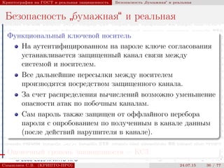 © 2000-2015 КРИПТО-ПРО
Криптография на ГОСТ и реальная защищенность Безопасность
”
бумажная“ и реальная
Безопасность
”
бумажная“ и реальная
Функциональный ключевой носитель
На аутентифицированном на пароле ключе согласования
устанавливается защищенный канал связи между
системой и носителем.
Все дальнейшие пересылки между носителем
производятся посредством защищенного канала.
За счет распределения вычислений возможно уменьшение
опасности атак по побочным каналам.
Сам пароль также защищен от оффлайного перебора
пароля с опробованием по полученным в канале данным
(после действий нарушителя в канале).
Оценочный уровень защищенности — КС3.
Смышляев С.В. (КРИПТО-ПРО) 24.07.15 36 / 77
 