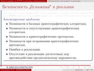 © 2000-2015 КРИПТО-ПРО
Криптография на ГОСТ и реальная защищенность Безопасность
”
бумажная“ и реальная
Безопасность
”
бумажная“ и реальная
Анализируемые проблемы
Уязвимости в базовых криптографических алгоритмах.
Уязвимости в сопутствующих криптографических
алгоритмах.
Уязвимости в криптографических протоколах.
Уязвимости при встраивании криптографических
протоколов.
Ошибки в реализации.
Отсутствие в реализации достаточных мер
противодействия предполагаемому нарушителю.
Смышляев С.В. (КРИПТО-ПРО) 24.07.15 37 / 77
 