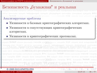 © 2000-2015 КРИПТО-ПРО
Криптография на ГОСТ и реальная защищенность Безопасность
”
бумажная“ и реальная
Безопасность
”
бумажная“ и реальная
Анализируемые проблемы
Уязвимости в базовых криптографических алгоритмах.
Уязвимости в сопутствующих криптографических
алгоритмах.
Уязвимости в криптографических протоколах.
2010:
«Ха-ха, теоретические проблемы стойкости протоколов не
влияют на реальную защищенность»
2015:
TLS: BEAST, POODLE, Lucky13...
Смышляев С.В. (КРИПТО-ПРО) 24.07.15 38 / 77
 