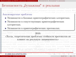 © 2000-2015 КРИПТО-ПРО
Криптография на ГОСТ и реальная защищенность Безопасность
”
бумажная“ и реальная
Безопасность
”
бумажная“ и реальная
Анализируемые проблемы
Уязвимости в базовых криптографических алгоритмах.
Уязвимости в сопутствующих криптографических
алгоритмах.
Уязвимости в криптографических протоколах.
2010:
«Ха-ха, теоретические проблемы стойкости протоколов не
влияют на реальную защищенность»
2015:
TLS: BEAST, POODLE, Lucky13...
Смышляев С.В. (КРИПТО-ПРО) 24.07.15 38 / 77
 