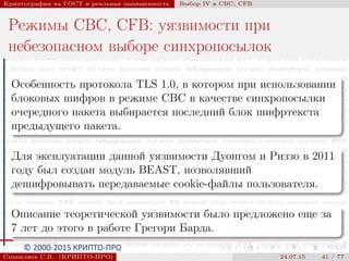 © 2000-2015 КРИПТО-ПРО
Криптография на ГОСТ и реальная защищенность Выбор IV в CBC, CFB
Режимы CBC, CFB: уязвимости при
небезопасном выборе синхропосылок
Особенность протокола TLS 1.0, в котором при использовании
блоковых шифров в режиме CBC в качестве синхропосылки
очередного пакета выбирается последний блок шифртекста
предыдущего пакета.
Для эксплуатации данной уязвимости Дуонгом и Риззо в 2011
году был создан модуль BEAST, позволявший
дешифровывать передаваемые cookie-файлы пользователя.
Описание теоретической уязвимости было предложено еще за
7 лет до этого в работе Грегори Барда.
Смышляев С.В. (КРИПТО-ПРО) 24.07.15 41 / 77
 
