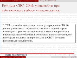 © 2000-2015 КРИПТО-ПРО
Криптография на ГОСТ и реальная защищенность Выбор IV в CBC, CFB
Режимы CBC, CFB: уязвимости при
небезопасном выборе синхропосылок
В TLS с российскими алгоритмами, утвержденном ТК 26,
данная уязвимость отсутствует, так как в данной версии
используется режим гаммирования, а состояние регистров
шифратора после обработки очередного пакета (являющееся
некоторым аналогом синхропосылки в CBC), остается
неизвестным нарушителю.
Смышляев С.В. (КРИПТО-ПРО) 24.07.15 42 / 77
 