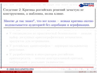 © 2000-2015 КРИПТО-ПРО
Следствие 2: Критика российских решений зачастую не
конструктивна, а шаблонна, полна клише.
Многие
”
и так знают“, что все плохо — всякая критика охотно
подхватывается аудиторией без апробации и верификации.
У специалистов по практической безопасности — меньше
выбор доступных криптографических механизмов,
продуктов для встраивания.
У российских криптографов — априорно пыльноватая
репутация.
У разработчиков и интеграторов российских
криптосредств — меньше конструктивной критики,
информации о реальных уязвимостях.
Смышляев С.В. (КРИПТО-ПРО) 24.07.15 3 / 77
 
