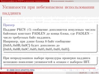 © 2000-2015 КРИПТО-ПРО
Криптография на ГОСТ и реальная защищенность Использование паддинга
Уязвимости при небезопасном использовании
паддинга
Пример
Паддинг PKCS #5: сообщение дополняется ненулевым числом
байтовых констант PADLEN до конца блока, где PADLEN —
число требуемых байт паддинга.
Например, при длине блока 8 байт сообщение
(0x0A, 0x0B, 0x0C) будет дополнено до
(0x0A, 0x0B, 0x0C, 0x05, 0x05, 0x05, 0x05, 0x05).
При непродуманном выборе процедуры проверки паддинга
возможно появление уязвимостей к атакам с выбором ШТ.
Смышляев С.В. (КРИПТО-ПРО) 24.07.15 44 / 77
 
