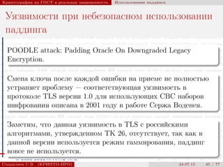 © 2000-2015 КРИПТО-ПРО
Криптография на ГОСТ и реальная защищенность Использование паддинга
Уязвимости при небезопасном использовании
паддинга
POODLE attack: Padding Oracle On Downgraded Legacy
Encryption.
Смена ключа после каждой ошибки на приеме не полностью
устраняет проблему — соответствующая уязвимость в
протоколе TLS версии 1.0 для использующих CBC наборов
шифрования описана в 2001 году в работе Сержа Воденея.
Заметим, что данная уязвимость в TLS с российскими
алгоритмами, утвержденном ТК 26, отсутствует, так как в
данной версии используется режим гаммирования, паддинг
вовсе не используется.
Смышляев С.В. (КРИПТО-ПРО) 24.07.15 45 / 77
 