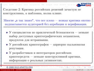 © 2000-2015 КРИПТО-ПРО
Следствие 2: Критика российских решений зачастую не
конструктивна, а шаблонна, полна клише.
Многие
”
и так знают“, что все плохо — всякая критика охотно
подхватывается аудиторией без апробации и верификации.
У специалистов по практической безопасности — меньше
выбор доступных криптографических механизмов,
продуктов для встраивания.
У российских криптографов — априорно пыльноватая
репутация.
У разработчиков и интеграторов российских
криптосредств — меньше конструктивной критики,
информации о реальных уязвимостях.
Смышляев С.В. (КРИПТО-ПРО) 24.07.15 3 / 77
 