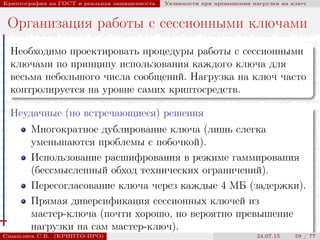 © 2000-2015 КРИПТО-ПРО
Криптография на ГОСТ и реальная защищенность Уязвимости при превышении нагрузки на ключ
Организация работы с сессионными ключами
Необходимо проектировать процедуры работы с сессионными
ключами по принципу использования каждого ключа для
весьма небольшого числа сообщений. Нагрузка на ключ часто
контролируется на уровне самих криптосредств.
Неудачные (но встречающиеся) решения
Многократное дублирование ключа (лишь слегка
уменьшаются проблемы с побочкой).
Использование расшифрования в режиме гаммирования
(бессмысленный обход технических ограничений).
Пересогласование ключа через каждые 4 МБ (задержки).
Прямая диверсификация сессионных ключей из
мастер-ключа (почти хорошо, но вероятно превышение
нагрузки на сам мастер-ключ).
Смышляев С.В. (КРИПТО-ПРО) 24.07.15 59 / 77
 