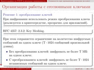 © 2000-2015 КРИПТО-ПРО
Криптография на ГОСТ и реальная защищенность Уязвимости при превышении нагрузки на ключ
Организация работы с сессионными ключами
Решение 1: преобразование ключей
При шифровании использовать режим преобразования ключа
(реализуется в криптосредстве, прозрачно для приложений).
RFC 4357: 2.3.2: Key Meshing.
При этом сохраняется ограничение на количество шифруемых
сообщений на одном ключе (T · 1024 сообщений произвольной
длины).
Без преобразования ключей: шифровать не более T МБ
на одном ключе.
С преобразованием ключей: шифровать не более T · 1024
независимых сообщений на одном ключе.
Смышляев С.В. (КРИПТО-ПРО) 24.07.15 60 / 77
 