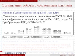 © 2000-2015 КРИПТО-ПРО
Криптография на ГОСТ и реальная защищенность Уязвимости при превышении нагрузки на ключ
Организация работы с сессионными ключами
Решение 2: дерево ключей (на примере IPsec ESP)
”
Техническая спецификация по использованию ГОСТ 28147-89
при шифровании вложений в протоколе IPsec ESP“, раздел 5.6.
Преобразование ESP_GOST-4M-IMIT.
RootKey
Divers( RootKey , i&Mask1)
Divers( Divers( RootKey , i&Mask1) , i&Mask2)
Key[i] = Divers( Divers( Divers( RootKey , i&Mask1) , i&Mask2) , i&Mask3)
Mask1 = 0xﬀﬀﬀﬀ00000000, Mask2 = 0xﬀﬀﬀﬀﬀﬀ0000, Mask3 = 0xﬀﬀﬀﬀﬀﬀﬀc0.
Использование для шифрования файлов на диске
Аналогичным образом (с замешиванием случайных данных)
происходит диверсификация ключа шифрования блока в EFS
с российскими криптографическими алгоритмами.
Смышляев С.В. (КРИПТО-ПРО) 24.07.15 61 / 77
 