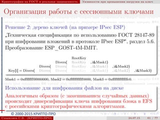 © 2000-2015 КРИПТО-ПРО
Криптография на ГОСТ и реальная защищенность Уязвимости при превышении нагрузки на ключ
Организация работы с сессионными ключами
Решение 2: дерево ключей (на примере IPsec ESP)
”
Техническая спецификация по использованию ГОСТ 28147-89
при шифровании вложений в протоколе IPsec ESP“, раздел 5.6.
Преобразование ESP_GOST-4M-IMIT.
RootKey
Divers( RootKey , i&Mask1)
Divers( Divers( RootKey , i&Mask1) , i&Mask2)
Key[i] = Divers( Divers( Divers( RootKey , i&Mask1) , i&Mask2) , i&Mask3)
Mask1 = 0xﬀﬀﬀﬀ00000000, Mask2 = 0xﬀﬀﬀﬀﬀﬀ0000, Mask3 = 0xﬀﬀﬀﬀﬀﬀﬀc0.
Использование для шифрования файлов на диске
Аналогичным образом (с замешиванием случайных данных)
происходит диверсификация ключа шифрования блока в EFS
с российскими криптографическими алгоритмами.
Смышляев С.В. (КРИПТО-ПРО) 24.07.15 61 / 77
 