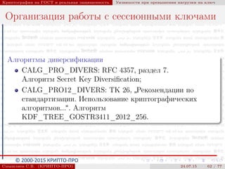 © 2000-2015 КРИПТО-ПРО
Криптография на ГОСТ и реальная защищенность Уязвимости при превышении нагрузки на ключ
Организация работы с сессионными ключами
Алгоритмы диверсификации
CALG_PRO_DIVERS: RFC 4357, раздел 7.
Алгоритм Secret Key Diversiﬁcation;
CALG_PRO12_DIVERS: ТК 26,
”
Рекомендации по
стандартизации. Использование криптографических
алгоритмов...“. Алгоритм
KDF_TREE_GOSTR3411_2012_256.
Смышляев С.В. (КРИПТО-ПРО) 24.07.15 62 / 77
 