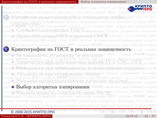© 2000-2015 КРИПТО-ПРО
Криптография на ГОСТ и реальная защищенность Выбор алгоритма хэширования
1 Российские криптоалгоритмы: стандарты, мифы,
перспективы
Стойкость алгоритмов ГОСТ
Производительность алгоритмов ГОСТ
2 Криптография на ГОСТ и реальная защищенность
Безопасность
”
бумажная“ и реальная
Уязвимости при небезопасном выборе IV в CBC, CFB
Уязвимости при небезопасном использовании паддинга
Уязвимости при перекрытии гаммы
Уязвимости при превышении нагрузки на ключ
Выбор алгоритма хэширования
Рекомендации по стандартизации ТК 26
Смышляев С.В. (КРИПТО-ПРО) 24.07.15 63 / 77
 