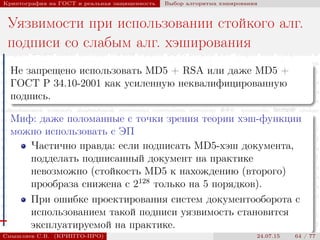 © 2000-2015 КРИПТО-ПРО
Криптография на ГОСТ и реальная защищенность Выбор алгоритма хэширования
Уязвимости при использовании стойкого алг.
подписи со слабым алг. хэширования
Не запрещено использовать MD5 + RSA или даже MD5 +
ГОСТ Р 34.10-2001 как усиленную неквалифицированную
подпись.
Миф: даже поломанные с точки зрения теории хэш-функции
можно использовать с ЭП
Частично правда: если подписать MD5-хэш документа,
подделать подписанный документ на практике
невозможно (стойкость MD5 к нахождению (второго)
прообраза снижена с 2128
только на 5 порядков).
При ошибке проектирования систем документооборота с
использованием такой подписи уязвимость становится
эксплуатируемой на практике.
Смышляев С.В. (КРИПТО-ПРО) 24.07.15 64 / 77
 