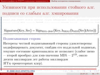 © 2000-2015 КРИПТО-ПРО
Криптография на ГОСТ и реальная защищенность Выбор алгоритма хэширования
Уязвимости при использовании стойкого алг.
подписи со слабым алг. хэширования
Signature(Key, Src) = SignRSA−2048 (Key, hSHA3 (hMD5(Src)|Attrs))
Подписывающая сторона
Интересы честной подписывающей стороны удовлетворены:
модифицировать документ, снабдив его поддельной подписью,
текущее состояние криптоанализа не позволяет (слабое звено
— второй прообраз для хэш-значения MD5 — 2123
, около
десяти миллиардов лет работы миллиардов
3ГГц–процессорных ядер).
Смышляев С.В. (КРИПТО-ПРО) 24.07.15 66 / 77
 