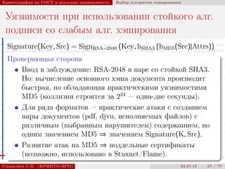 © 2000-2015 КРИПТО-ПРО
Криптография на ГОСТ и реальная защищенность Выбор алгоритма хэширования
Уязвимости при использовании стойкого алг.
подписи со слабым алг. хэширования
Signature(Key, Src) = SignRSA−2048 (Key, hSHA3 (hMD5(Src)|Attrs))
Проверяющая сторона
Ввод в заблуждение: RSA-2048 в паре со стойкой SHA3.
Но: вычисление основного хэша документа производит
быстрая, но обладающая практическими уязвимостями
MD5 (коллизии строятся за 224
— одна-две секунды).
Для ряда форматов — практические атаки с созданием
пары документов (pdf, djvu, исполняемых файлов) с
различным (выбранным нарушителем) содержанием, но
одним значением MD5 ⇒ значением Signature(K, Src).
Развитие атак на MD5 ⇒ поддельные сертификаты
(возможно, использовано в Stuxnet/Flame).
Смышляев С.В. (КРИПТО-ПРО) 24.07.15 67 / 77
 