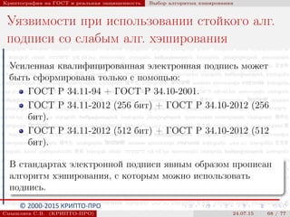 © 2000-2015 КРИПТО-ПРО
Криптография на ГОСТ и реальная защищенность Выбор алгоритма хэширования
Уязвимости при использовании стойкого алг.
подписи со слабым алг. хэширования
Усиленная квалифицированная электронная подпись может
быть сформирована только с помощью:
ГОСТ Р 34.11-94 + ГОСТ Р 34.10-2001.
ГОСТ Р 34.11-2012 (256 бит) + ГОСТ Р 34.10-2012 (256
бит).
ГОСТ Р 34.11-2012 (512 бит) + ГОСТ Р 34.10-2012 (512
бит).
В стандартах электронной подписи явным образом прописан
алгоритм хэширования, с которым можно использовать
подпись.
Смышляев С.В. (КРИПТО-ПРО) 24.07.15 68 / 77
 