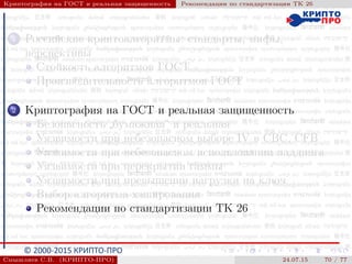 © 2000-2015 КРИПТО-ПРО
Криптография на ГОСТ и реальная защищенность Рекомендации по стандартизации ТК 26
1 Российские криптоалгоритмы: стандарты, мифы,
перспективы
Стойкость алгоритмов ГОСТ
Производительность алгоритмов ГОСТ
2 Криптография на ГОСТ и реальная защищенность
Безопасность
”
бумажная“ и реальная
Уязвимости при небезопасном выборе IV в CBC, CFB
Уязвимости при небезопасном использовании паддинга
Уязвимости при перекрытии гаммы
Уязвимости при превышении нагрузки на ключ
Выбор алгоритма хэширования
Рекомендации по стандартизации ТК 26
Смышляев С.В. (КРИПТО-ПРО) 24.07.15 70 / 77
 