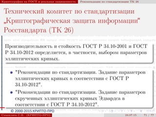 © 2000-2015 КРИПТО-ПРО
Криптография на ГОСТ и реальная защищенность Рекомендации по стандартизации ТК 26
Технический комитет по стандартизации
”
Криптографическая защита информации“
Росстандарта (ТК 26)
Производительность и стойкость ГОСТ Р 34.10-2001 и ГОСТ
Р 34.10-2012 определяется, в частности, выбором параметров
эллиптических кривых.
"Рекомендации по стандартизации. Задание параметров
эллиптических кривых в соответствии с ГОСТ Р
34.10-2012".
"Рекомендации по стандартизации. Задание параметров
скрученных эллиптических кривых Эдвардса в
соответствии с ГОСТ Р 34.10-2012".
Смышляев С.В. (КРИПТО-ПРО) 24.07.15 71 / 77
 