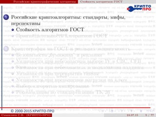 © 2000-2015 КРИПТО-ПРО
Российские криптографические алгоритмы Стойкость алгоритмов ГОСТ
1 Российские криптоалгоритмы: стандарты, мифы,
перспективы
Стойкость алгоритмов ГОСТ
Производительность алгоритмов ГОСТ
2 Криптография на ГОСТ и реальная защищенность
Безопасность
”
бумажная“ и реальная
Уязвимости при небезопасном выборе IV в CBC, CFB
Уязвимости при небезопасном использовании паддинга
Уязвимости при перекрытии гаммы
Уязвимости при превышении нагрузки на ключ
Выбор алгоритма хэширования
Рекомендации по стандартизации ТК 26
Смышляев С.В. (КРИПТО-ПРО) 24.07.15 5 / 77
 
