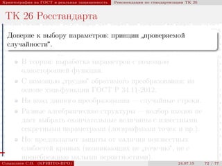 © 2000-2015 КРИПТО-ПРО
Криптография на ГОСТ и реальная защищенность Рекомендации по стандартизации ТК 26
ТК 26 Росстандарта
Доверие к выбору параметров: принцип
”
проверяемой
случайности“.
В теории: выработка параметров с помощью
односторонней функции.
С помощью
”
трудно“ обратимого преобразования: на
основе хэш-функции ГОСТ Р 34.11-2012.
На вход данного преобразования — случайные строки.
Разные алгебраические структуры — подбор входов не
даст выбрать окончательные величины с известными
секретными параметрами (логарифмами точек и пр.).
Но: предполагает защиты от наличия неизвестных
слабостей кривых (возникающих не
”
точечно“, не с
пренебрежимо малыми вероятностями).
Смышляев С.В. (КРИПТО-ПРО) 24.07.15 72 / 77
 