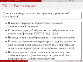© 2000-2015 КРИПТО-ПРО
Криптография на ГОСТ и реальная защищенность Рекомендации по стандартизации ТК 26
ТК 26 Росстандарта
Доверие к выбору параметров: принцип
”
проверяемой
случайности“.
В теории: выработка параметров с помощью
односторонней функции.
С помощью
”
трудно“ обратимого преобразования: на
основе хэш-функции ГОСТ Р 34.11-2012.
На вход данного преобразования — случайные строки.
Разные алгебраические структуры — подбор входов не
даст выбрать окончательные величины с известными
секретными параметрами (логарифмами точек и пр.).
Но: предполагает защиты от наличия неизвестных
слабостей кривых (возникающих не
”
точечно“, не с
пренебрежимо малыми вероятностями).
Смышляев С.В. (КРИПТО-ПРО) 24.07.15 72 / 77
 
