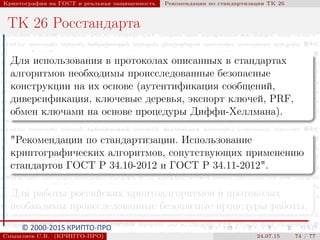 © 2000-2015 КРИПТО-ПРО
Криптография на ГОСТ и реальная защищенность Рекомендации по стандартизации ТК 26
ТК 26 Росстандарта
Для использования в протоколах описанных в стандартах
алгоритмов необходимы происследованные безопасные
конструкции на их основе (аутентификация сообщений,
диверсификация, ключевые деревья, экспорт ключей, PRF,
обмен ключами на основе процедуры Диффи-Хеллмана).
"Рекомендации по стандартизации. Использование
криптографических алгоритмов, сопутствующих применению
стандартов ГОСТ Р 34.10-2012 и ГОСТ Р 34.11-2012".
Для работы российских криптоалгоритмов в протоколах
необходимы происследованные безопасные процедуры работы.
Смышляев С.В. (КРИПТО-ПРО) 24.07.15 74 / 77
 