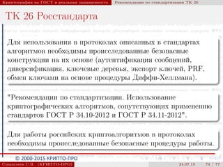 © 2000-2015 КРИПТО-ПРО
Криптография на ГОСТ и реальная защищенность Рекомендации по стандартизации ТК 26
ТК 26 Росстандарта
Для использования в протоколах описанных в стандартах
алгоритмов необходимы происследованные безопасные
конструкции на их основе (аутентификация сообщений,
диверсификация, ключевые деревья, экспорт ключей, PRF,
обмен ключами на основе процедуры Диффи-Хеллмана).
"Рекомендации по стандартизации. Использование
криптографических алгоритмов, сопутствующих применению
стандартов ГОСТ Р 34.10-2012 и ГОСТ Р 34.11-2012".
Для работы российских криптоалгоритмов в протоколах
необходимы происследованные безопасные процедуры работы.
Смышляев С.В. (КРИПТО-ПРО) 24.07.15 74 / 77
 