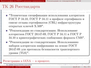 © 2000-2015 КРИПТО-ПРО
Криптография на ГОСТ и реальная защищенность Рекомендации по стандартизации ТК 26
ТК 26 Росстандарта
"Техническая спецификация использования алгоритмов
ГОСТ Р 34.10, ГОСТ Р 34.11 в профиле сертификата и
списке отзыва сертификатов (CRL) инфраструктуры
открытых ключей X.509".
"Рекомендации по стандартизации. Использование
алгоритмов ГОСТ 28147-89, ГОСТ Р 34.11 и ГОСТ Р
34.10 в криптографических сообщениях формата CMS".
"Рекомендации по стандартизации. Использованию
наборов алгоритмов шифрования на основе ГОСТ
28147-89 для протокола безопасности транспортного
уровня (TLS)".
Регистрация в IANA — в процессе.
Смышляев С.В. (КРИПТО-ПРО) 24.07.15 75 / 77
 