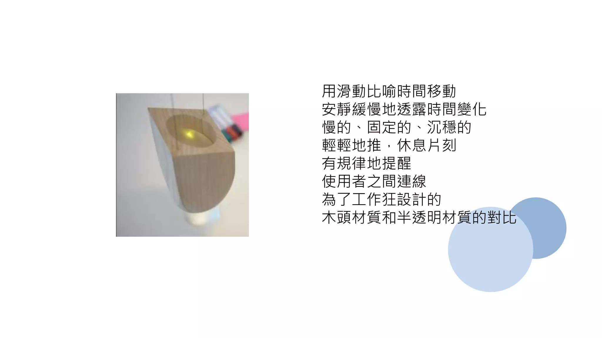 用滑動比喻時間移動
安靜緩慢地透露時間變化
慢的、固定的、沉穩的
輕輕地推，休息片刻
有規律地提醒
使用者之間連線
為了工作狂設計的
木頭材質和半透明材質的對比
 