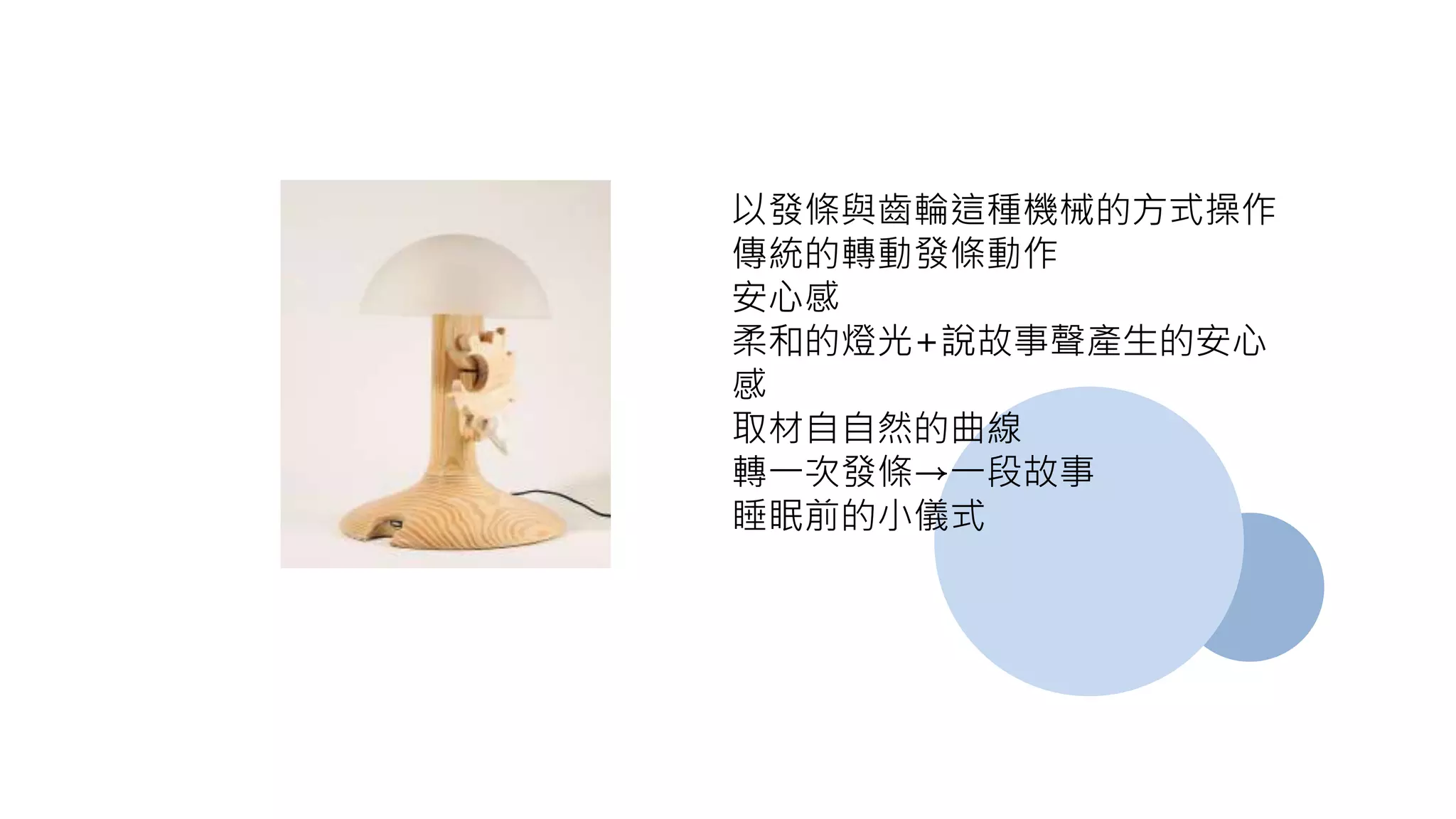 以發條與齒輪這種機械的方式操作
傳統的轉動發條動作
安心感
柔和的燈光+說故事聲產生的安心
感
取材自自然的曲線
轉一次發條→一段故事
睡眠前的小儀式
 