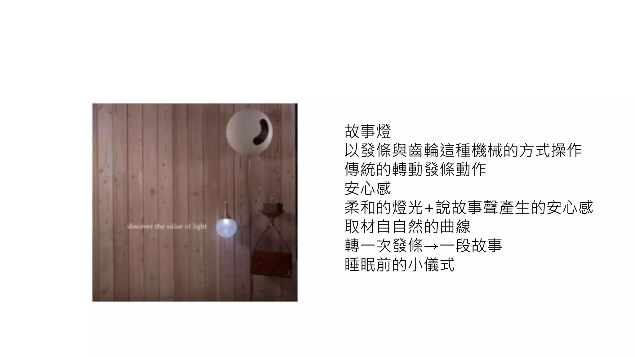 故事燈
以發條與齒輪這種機械的方式操作
傳統的轉動發條動作
安心感
柔和的燈光+說故事聲產生的安心感
取材自自然的曲線
轉一次發條→一段故事
睡眠前的小儀式
 