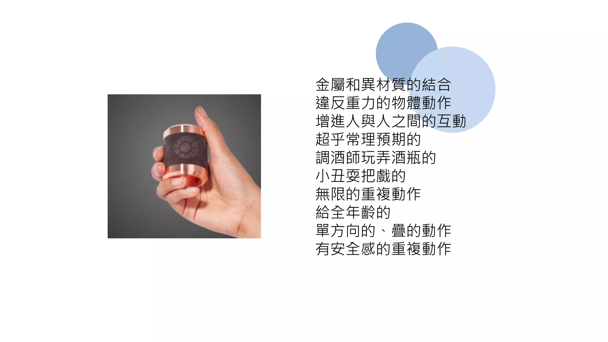 金屬和異材質的結合
違反重力的物體動作
增進人與人之間的互動
超乎常理預期的
調酒師玩弄酒瓶的
小丑耍把戲的
無限的重複動作
給全年齡的
單方向的、疊的動作
有安全感的重複動作
 