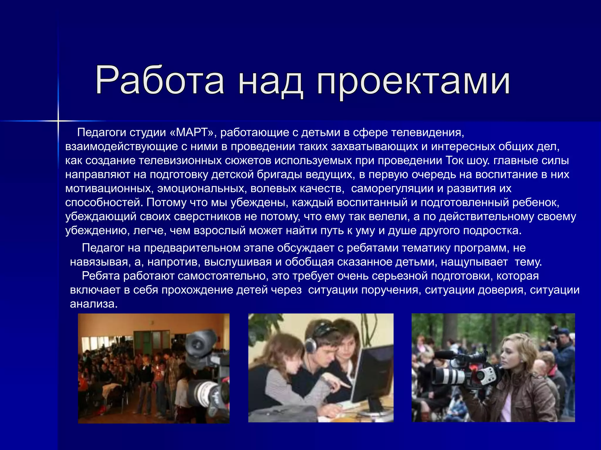 Педагоги студии «МАРТ», работающие с детьми в сфере телевидения,
взаимодействующие с ними в проведении таких захватывающих и интересных общих дел,
как создание телевизионных сюжетов используемых при проведении Ток шоу. главные силы
направляют на подготовку детской бригады ведущих, в первую очередь на воспитание в них
мотивационных, эмоциональных, волевых качеств, саморегуляции и развития их
способностей. Потому что мы убеждены, каждый воспитанный и подготовленный ребенок,
убеждающий своих сверстников не потому, что ему так велели, а по действительному своему
убеждению, легче, чем взрослый может найти путь к уму и душе другого подростка.
Педагог на предварительном этапе обсуждает с ребятами тематику программ, не
навязывая, а, напротив, выслушивая и обобщая сказанное детьми, нащупывает тему.
Ребята работают самостоятельно, это требует очень серьезной подготовки, которая
включает в себя прохождение детей через ситуации поручения, ситуации доверия, ситуации
анализа.
 