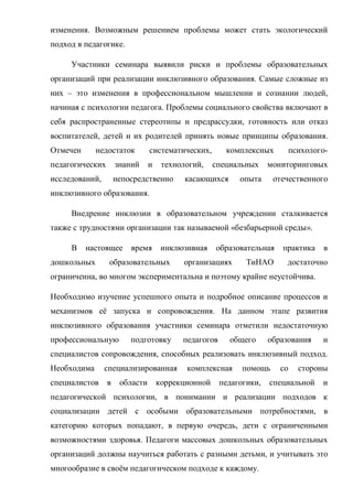 изменения. Возможным решением проблемы может стать экологический
подход в педагогике.
Участники семинара выявили риски и проблемы образовательных
организаций при реализации инклюзивного образования. Самые сложные из
них – это изменения в профессиональном мышлении и сознании людей,
начиная с психологии педагога. Проблемы социального свойства включают в
себя распространенные стереотипы и предрассудки, готовность или отказ
воспитателей, детей и их родителей принять новые принципы образования.
Отмечен недостаток систематических, комплексных психолого-
педагогических знаний и технологий, специальных мониторинговых
исследований, непосредственно касающихся опыта отечественного
инклюзивного образования.
Внедрение инклюзии в образовательном учреждении сталкивается
также с трудностями организации так называемой «безбарьерной среды».
В настоящее время инклюзивная образовательная практика в
дошкольных образовательных организациях ТиНАО достаточно
ограниченна, во многом экспериментальна и поэтому крайне неустойчива.
Необходимо изучение успешного опыта и подробное описание процессов и
механизмов её запуска и сопровождения. На данном этапе развития
инклюзивного образования участники семинара отметили недостаточную
профессиональную подготовку педагогов общего образования и
специалистов сопровождения, способных реализовать инклюзивный подход.
Необходима специализированная комплексная помощь со стороны
специалистов в области коррекционной педагогики, специальной и
педагогической психологии, в понимании и реализации подходов к
социализации детей с особыми образовательными потребностями, в
категорию которых попадают, в первую очередь, дети с ограниченными
возможностями здоровья. Педагоги массовых дошкольных образовательных
организаций должны научиться работать с разными детьми, и учитывать это
многообразие в своём педагогическом подходе к каждому.
 