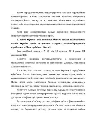 Також передбачено правила щодо усунення наслідків корупційних
правопорушень, а саме скасування виданих внаслідок порушення
антикорупційного закону актів, визнання нікчемними відповідних
правочинів, відшкодування завданихкорупційнимиправопорушеннями
збитків.
Крім того закріплюються засади здійснення міжнародного
співробітництва в антикорупційній сфері.
4. Закон України "Про внесення змін до деяких законодавчих
актів України щодо визначення кінцевих вигодоодержувачів
юридичних осіб та публічних діячів".
Реєстраційний номер – 5114 від 30 вересня 2014 року, VII
скликання ВРУ.
Поняття «кінцевого вигодоодержувача» є поширеним в
міжнародній практиці контролю за відмиванням доходів, отриманих
злочинним шляхом.
На жаль, хоча сьогодні законодавством України і передбачено
обов'язок банків ідентифікувати фактичних вигодоодержувачів з
фінансових операцій, практична реалізація даних положень є складною.
Низка норм щодо здійснення банками первинного фінансового
моніторингу є суто декларативними і такими, що неможливо виконати.
Крім того, сьогодні потребує перегляду підхід до порядку надання
інформаціїз Державного реєстру речових прав нанерухомемайно, задля
доступності інформації, що міститься у ньому.
Встановлення обов'язку розкриття інформації про фізичну особу −
кінцевого вигодоодержувача юридичноїособитавстановлення вільного
доступу до Державного реєстру речових прав на нерухоме майно
 