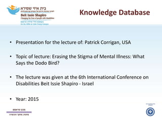 Knowledge Database
• Presentation for the lecture of: Patrick Corrigan, USA
• Topic of lecture: Erasing the Stigma of Mental Illness: What
Says the Dodo Bird?
• The lecture was given at the 6th International Conference on
Disabilities Beit Issie Shapiro - Israel
• Year: 2015
 