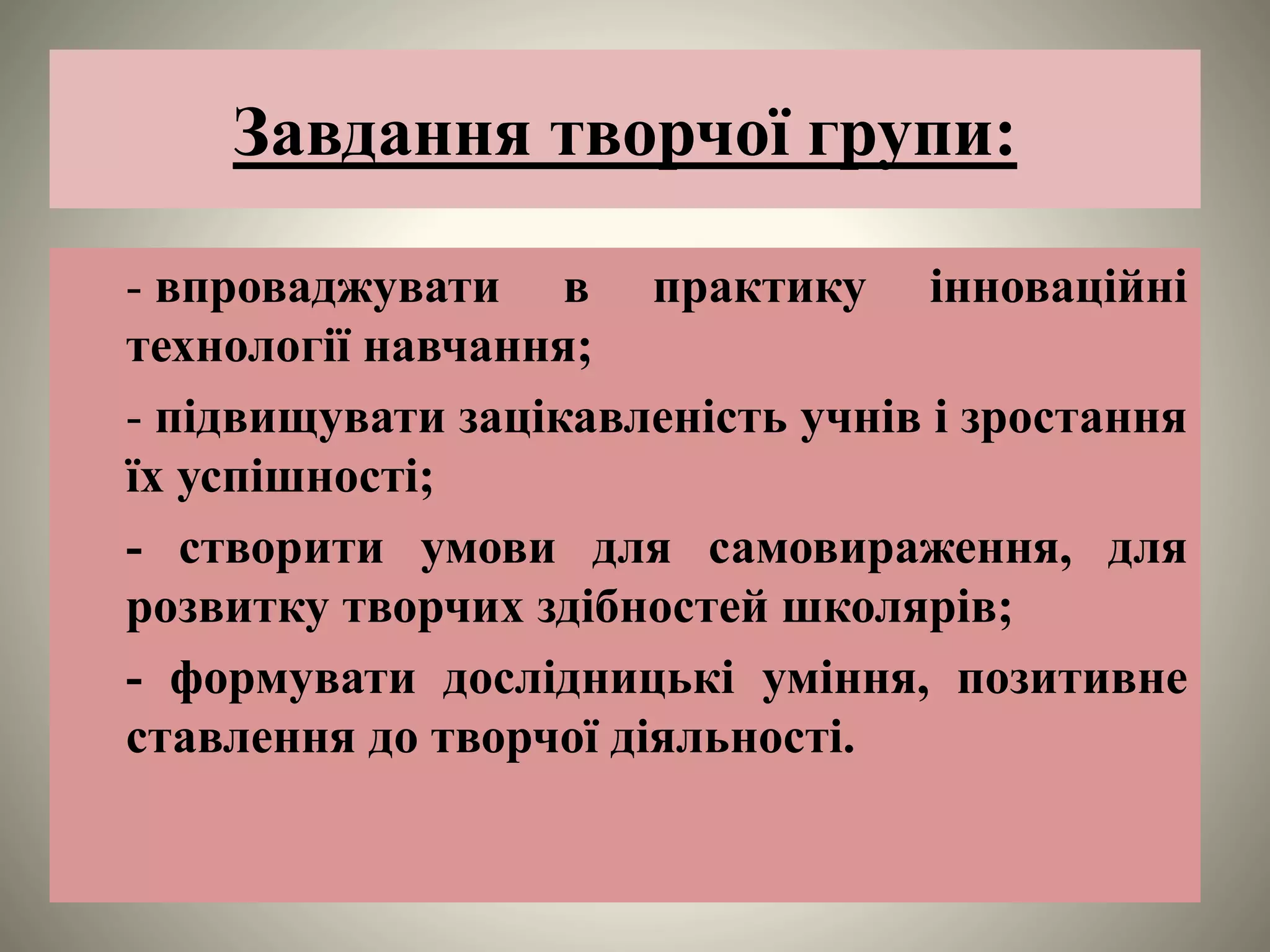 Завдання творчої групи:
- впроваджувати в практику інноваційні
технології навчання;
- підвищувати зацікавленість учнів і зростання
їх успішності;
- створити умови для самовираження, для
розвитку творчих здібностей школярів;
- формувати дослідницькі уміння, позитивне
ставлення до творчої діяльності.
 