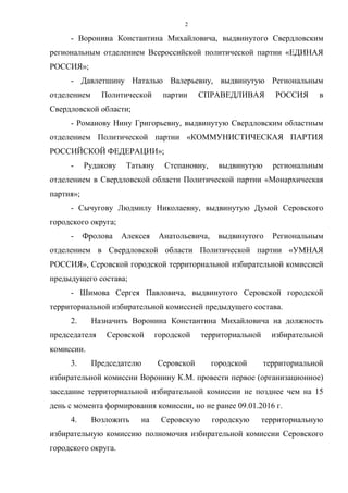 2
- Воронина Константина Михайловича, выдвинутого Свердловским
региональным отделением Всероссийской политической партии «ЕДИНАЯ
РОССИЯ»;
- Давлетшину Наталью Валерьевну, выдвинутую Региональным
отделением Политической партии СПРАВЕДЛИВАЯ РОССИЯ в
Свердловской области;
- Романову Нину Григорьевну, выдвинутую Свердловским областным
отделением Политической партии «КОММУНИСТИЧЕСКАЯ ПАРТИЯ
РОССИЙСКОЙ ФЕДЕРАЦИИ»;
- Рудакову Татьяну Степановну, выдвинутую региональным
отделением в Свердловской области Политической партии «Монархическая
партия»;
- Сычугову Людмилу Николаевну, выдвинутую Думой Серовского
городского округа;
- Фролова Алексея Анатольевича, выдвинутого Региональным
отделением в Свердловской области Политической партии «УМНАЯ
РОССИЯ», Серовской городской территориальной избирательной комиссией
предыдущего состава;
- Шимова Сергея Павловича, выдвинутого Серовской городской
территориальной избирательной комиссией предыдущего состава.
2. Назначить Воронина Константина Михайловича на должность
председателя Серовской городской территориальной избирательной
комиссии.
3. Председателю Серовской городской территориальной
избирательной комиссии Воронину К.М. провести первое (организационное)
заседание территориальной избирательной комиссии не позднее чем на 15
день с момента формирования комиссии, но не ранее 09.01.2016 г.
4. Возложить на Серовскую городскую территориальную
избирательную комиссию полномочия избирательной комиссии Серовского
городского округа.
 
