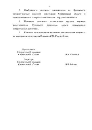 3
5. Опубликовать настоящее постановление на официальном
интернет-портале правовой информации Свердловской области и
официальном сайте Избирательной комиссии Свердловской области.
6. Направить настоящее постановление органам местного
самоуправления Серовского городского округа, нижестоящим
избирательным комиссиям.
7. Контроль за исполнением настоящего постановления возложить
на заместителя председателя Комиссии С.М. Краснопёрова.
Председатель
Избирательной комиссии
Свердловской области В.А. Чайников
Секретарь
Избирательной комиссии
Свердловской области В.И. Райков
 