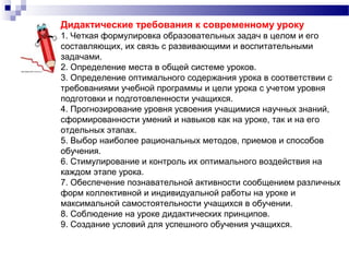 Дидактические требования к современному уроку
1. Четкая формулировка образовательных задач в целом и его
составляющих, их связь с развивающими и воспитательными
задачами.
2. Определение места в общей системе уроков.
3. Определение оптимального содержания урока в соответствии с
требованиями учебной программы и цели урока с учетом уровня
подготовки и подготовленности учащихся.
4. Прогнозирование уровня усвоения учащимися научных знаний,
сформированности умений и навыков как на уроке, так и на его
отдельных этапах.
5. Выбор наиболее рациональных методов, приемов и способов
обучения.
6. Стимулирование и контроль их оптимального воздействия на
каждом этапе урока.
7. Обеспечение познавательной активности сообщением различных
форм коллективной и индивидуальной работы на уроке и
максимальной самостоятельности учащихся в обучении.
8. Соблюдение на уроке дидактических принципов.
9. Создание условий для успешного обучения учащихся.
 