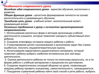 Особенности современного урока
Исходная идея современного урока - единство обучения, воспитания и
развития.
Общая функция урока - целостное формирование личности на основе
воспитательного и развивающего обучения.
Триединая цель урока - учебный аспект, воспитательный аспект,
развивающий аспект.
Основные требования к уроку с личностно ориентированной
направленности:
1. Использование различных форм и методов организации учебной
деятельности учащихся, которые позволяют раскрыть субъективный опыт
ребенка.
2. Создание атмосферы интереса каждого ребенка к работе.
3. Стимулирование детей к высказыванию о выполнении задач без страха
ошибиться, получить неудовлетворительную оценку.
4. Использование вариативного дидактического материала, который
позволяет ребенку выбрать наиболее оптимальные для нее виды
деятельности.
5. Оценка деятельности ребенка не только по конечному результату, но и по
форме работы с учебным материалом и процессом его достижения.
6. Создание педагогических ситуаций общения на уроке, позволяющих
каждому ребенку проявить инициативу, самостоятельность, самовыразиться.
7. Поощрение стремлений ребенка найти свой способ и ритм работы, выбрать
 