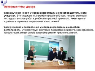 Основные типы уроков
Урок изучения новой учебной информации и способов деятельности
учащихся. Это традиционный (комбинированный) урок, лекция, экскурсия,
исследовательская работа, учебный и трудовой практикум. Имеет целью
изучение и первичное закрепление новых знаний.
Урок усвоения и закрепления учебной информации и способов
деятельности. Это практикум, экскурсия, лабораторная работа, собеседование,
консультация. Имеет целью выработки умения применять знания.
 