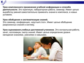Урок комплексного применения учебной информации и способа
деятельности. Это практикум, лабораторная работа, семинар. Имеет целью
выработку умений самостоятельно применять знания в комплексе, в новых
условиях.
Урок обобщения и систематизации знаний.
Это семинар, конференция, «круглый стол». Имеет целью обобщение
разрозненных знаний в систему.
Урок оценивания учебных достижений учеников. Это контрольная работа,
зачет, коллоквиум, смотр знаний. Имеет целью определение уровня
овладения знаниями, умениями и навыками.
 