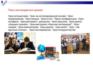 Типы нестандартных уроков:
Урок-путешествие; Урок на интегрированной основе; Урок-
соревнование; Урок-лекция; Урок-отчет; Пресс-конференция; Урок-
эстафета; Урок-регламент, дискуссия; Урок-прогулка; Урок-диспут
«Аукцион знаний»; Урок-викторина «Научная экспедиция"; Урок-
тандем; Урок-компьютеров; Урок-диалог; Урок-зачет; Урок «За
круглым столом»; Урок-исследование; Урок-сотрудничества
 